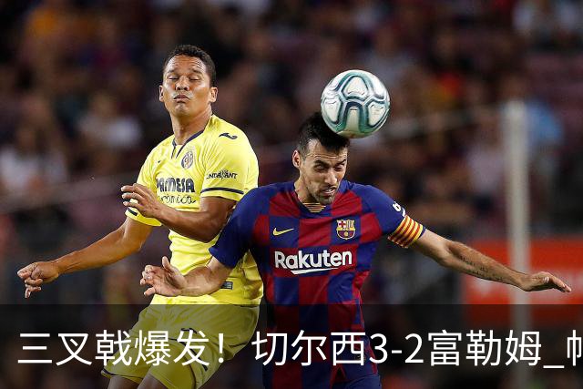 三叉戟爆发！切尔西3-2富勒姆 帕尔默佩德罗互送助攻罗杰斯建功