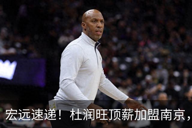 宏远速递！杜润旺顶薪加盟南京，曝争取林葳，崔永熙焦泊乔非卖品，朱芳雨剑指总冠军！