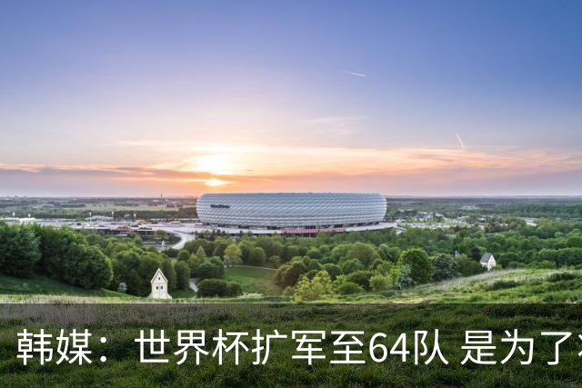 韩媒：世界杯扩军至64队 是为了将中国队送进决赛圈